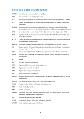 viivii
Liste des sigles et acronymes
ANASE Association des nations de l’Asie du Sud-Est
C4D Communication pour le développement
CCC Principaux engagements pour les enfants (Core Commitments for Children) - UNICEF
CDC Centres de prévention et de contrôle des maladies (Centers for Disease Control and
Prevention)
CEDAW Convention sur l’élimination de toutes les formes de discrimination à l’égard des
femmes (Convention on the Elimination of All Forms of Discrimination against Women)
CRC Convention relative aux droits de l’enfant (Convention on the Rights of the Child)
DFID Département du développement international (Department for International Develop-
ment) - Royaume-Uni
ECCO Canaux de communication épisodiques dans les organisations (Episodic Communica-
tion Channels in Organizations)
EMOPS Bureau des programmes d’urgence (Ofﬁce of Emergency Programmes) - UNICEF
G8 Groupe des huit (Allemagne, Canada, États-Unis, Fédération de Russie, France, Italie,
Japon, et Royaume-Uni)
G20 Groupe des vingt (ministres des Finances et gouverneurs des Banques centrales)
GIVAS Dispositif mondial d’alerte vulnérabilités et impacts (Global Impact and Vulnerability
Alert System)
HQ Sièges
ODI Overseas Development Institute
OMD Objectifs du Millénaire pour le développement
OMS Organisation mondiale de la Santé
ONG Organisation non gouvernementale
OSC Organisations de la société civile
NEPAD Nouveau partenariat pour le développement de l’Afrique (New Partnership for Africa’s
Development)
PNUAD Plan-cadre des Nations Unies pour l’aide au développement
PNUD Programme des Nations Unies pour le développement
RSS Really Simple Syndication
S&E Suivi et évaluation
SMART Spéciﬁque, mesurable, réalisable, pertinent, assorti d’un délai (speciﬁc, measurable,
achievable, results-oriented, time-bound)
SRP Stratégie de réduction de la pauvreté
UNGEI Initiative des Nations Unies pour l’éducation des ﬁlles
UNICEF Fonds des Nations Unies pour l’enfance
iii
 