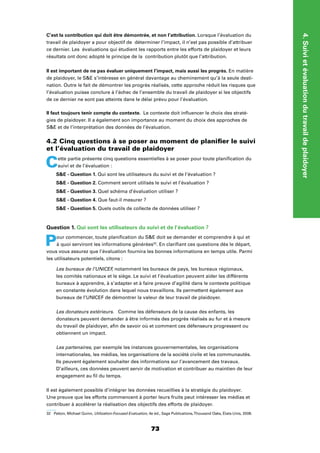 4.Suivietévaluationdutravaildeplaidoyer
73
C’est la contribution qui doit être démontrée, et non l’attribution. Lorsque l’évaluation du
travail de plaidoyer a pour objectif de déterminer l’impact, il n’est pas possible d’attribuer
ce dernier. Les évaluations qui étudient les rapports entre les efforts de plaidoyer et leurs
résultats ont donc adopté le principe de la contribution plutôt que l’attribution.
Il est important de ne pas évaluer uniquement l’impact, mais aussi les progrès. En matière
de plaidoyer, le SE s’intéresse en général davantage au cheminement qu’à la seule desti-
nation. Outre le fait de démontrer les progrès réalisés, cette approche réduit les risques que
l’évaluation puisse conclure à l’échec de l’ensemble du travail de plaidoyer si les objectifs
de ce dernier ne sont pas atteints dans le délai prévu pour l’évaluation.
Il faut toujours tenir compte du contexte. Le contexte doit inﬂuencer le choix des straté-
gies de plaidoyer. Il a également son importance au moment du choix des approches de
SE et de l’interprétation des données de l’évaluation.
4.2 Cinq questions à se poser au moment de planiﬁer le suivi
et l’évaluation du travail de plaidoyer
Cette partie présente cinq questions essentielles à se poser pour toute planiﬁcation du
suivi et de l’évaluation :
SE - Question 1. Qui sont les utilisateurs du suivi et de l’évaluation ?
SE - Question 2. Comment seront utilisés le suivi et l’évaluation ?
SE - Question 3. Quel schéma d’évaluation utiliser ?
SE - Question 4. Que faut-il mesurer ?
SE - Question 5. Quels outils de collecte de données utiliser ?
Question 1. Qui sont les utilisateurs du suivi et de l’évaluation ?
Pour commencer, toute planiﬁcation du SE doit se demander et comprendre à qui et
à quoi serviront les informations générées32
. En clariﬁant ces questions dès le départ,
vous vous assurez que l’évaluation fournira les bonnes informations en temps utile. Parmi
les utilisateurs potentiels, citons :
Les bureaux de l’UNICEF, notamment les bureaux de pays, les bureaux régionaux,
les comités nationaux et le siège. Le suivi et l’évaluation peuvent aider les différents
bureaux à apprendre, à s’adapter et à faire preuve d’agilité dans le contexte politique
en constante évolution dans lequel nous travaillons. Ils permettent également aux
bureaux de l’UNICEF de démontrer la valeur de leur travail de plaidoyer.
Les donateurs extérieurs. Comme les défenseurs de la cause des enfants, les
donateurs peuvent demander à être informés des progrès réalisés au fur et à mesure
du travail de plaidoyer, aﬁn de savoir où et comment ces défenseurs progressent ou
obtiennent un impact.
Les partenaires, par exemple les instances gouvernementales, les organisations
internationales, les médias, les organisations de la société civile et les communautés.
Ils peuvent également souhaiter des informations sur l’avancement des travaux.
D’ailleurs, ces données peuvent servir de motivation et contribuer au maintien de leur
engagement au ﬁl du temps.
Il est également possible d’intégrer les données recueillies à la stratégie du plaidoyer.
Une preuve que les efforts commencent à porter leurs fruits peut intéresser les médias et
contribuer à accélérer la réalisation des objectifs des efforts de plaidoyer.
32 Patton, Michael Quinn, Utilization-Focused Evaluation, 4e éd., Sage Publications,Thousand Oaks, États-Unis, 2008.
 