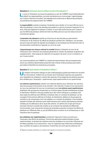 74
Question 2. Comment seront utilisés le suivi et l’évaluation ?
Le suivi et l’évaluation du travail de plaidoyer au sein de l’UNICEF visent habituellement
à établir les responsabilités, à orienter les décisions ou à encourager l’apprentissage
aux niveaux national et mondial. Ces objectifs sont conformes au Manuel des politiques
et procédures de programmation de l’UNICEF.
La responsabilité consiste à employer l’évaluation pour étudier si l’on peut afﬁrmer qu’un
effort de plaidoyer a fourni les résultats escomptés ou a permis d’avancer largement en ce
sens. Cela peut également impliquer d’utiliser un suivi des performances pour s’assurer
que les efforts de plaidoyer obtiennent bien les effets prévus et que les ressources sont
correctement gérées.
L’orientation des décisions signiﬁe qu’il faut fournir des données qui permettront
d’inﬂuencer et de renforcer les efforts de plaidoyer pendant leur réalisation. Les données
peuvent aussi permettre de signaler les stratégies ou les tactiques qui fonctionnent bien et
les éventuelles rectiﬁcations à apporter en cours de route.
L’apprentissage aux niveaux national et mondial désigne l’utilisation du suivi et de
l’évaluation pour inﬂuencer les pratiques générales en matière de plaidoyer et générer des
enseignements. Cela suppose de répondre à la question de savoir ce qui a marché et ce
qui n’a pas marché.
Les recommandations de l’UNICEF en matière de hiérarchisation des principales évalu-
ations aux échelons décentralisés présentent des critères et des processus plus précis
permettant d’identiﬁer les évaluations principales.
Question 3. Quel schéma d’évaluation utiliser ?
Un schéma d’évaluation désigne le plan méthodologique global permettant de recueillir
les informations. Il détermine la manière dont l’évaluation répondra aux questions
pour lesquelles les utilisateurs veulent des réponses.Trois catégories de schémas peuvent
être utilisées pour l’évaluation : expérimental, quasi expérimental et non expérimental.
Les schémas expérimentaux utilisent une méthode aléatoire pour distribuer les individus
dans les groupes d’intervention et de contrôle33
, aﬁn d’étudier l’impact d’une intervention
sur ceux qui participent et ceux qui ne participent pas. Les schémas quasi expérimentaux
établissent des groupes de comparaison ou d’autres types d’études antithétiques lorsque
la distribution aléatoire n’est pas possible pour des raisons éthiques ou pratiques. Ces
deux types de schémas sont difﬁciles à employer dans un contexte de plaidoyer, car les
concepts d’interventions déﬁnies et limitées, de distribution aléatoire et de groupes de
contrôle ou de comparaison sont mal adaptés à un contexte de plaidoyer. Il est toutefois
possible d’utiliser des schémas quasi expérimentaux pour évaluer des tactiques précises
utilisées par les défenseurs de la cause des enfants. Un schéma de ce type permet par
exemple d’évaluer la portée des médias ou de comparer les résultats de différentes
communautés, mais uniquement lorsque les évaluateurs peuvent comparer les efforts de
plaidoyer sur différents sites, ce qui est difﬁcile dans la mesure où le contexte joue un rôle
important dans le plaidoyer.
Les schémas non expérimentaux constituent l’approche la plus courante pour
l’évaluation des efforts de plaidoyer. Comme les approches expérimentales et quasi
expérimentales, ils étudient les relations entre les variables et en tirent des inférences sur
les effets possibles d’une intervention, mais ils n’apportent pas d’éléments antithétiques
pour contrôler les sujets ou les situations. Il serait faux de croire que les schémas non
33 Également appelée antithétique, ou condition dans laquelle une intervention est absente.
 
