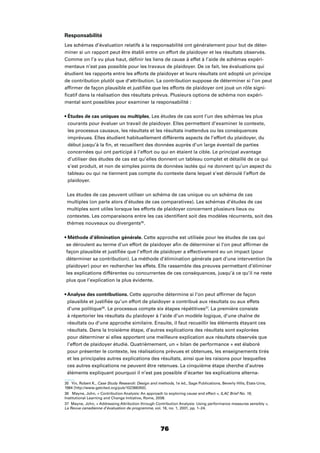 76
Responsabilité
Les schémas d’évaluation relatifs à la responsabilité ont généralement pour but de déter-
miner si un rapport peut être établi entre un effort de plaidoyer et les résultats observés.
Comme on l’a vu plus haut, déﬁnir les liens de cause à effet à l’aide de schémas expéri-
mentaux n’est pas possible pour les travaux de plaidoyer. De ce fait, les évaluations qui
étudient les rapports entre les efforts de plaidoyer et leurs résultats ont adopté un principe
de contribution plutôt que d’attribution. La contribution suppose de déterminer si l’on peut
afﬁrmer de façon plausible et justiﬁée que les efforts de plaidoyer ont joué un rôle signi-
ﬁcatif dans la réalisation des résultats prévus. Plusieurs options de schéma non expéri-
mental sont possibles pour examiner la responsabilité :
Les études de cas sont l’un des schémas les plus
courants pour évaluer un travail de plaidoyer. Elles permettent d’examiner le contexte,
les processus causaux, les résultats et les résultats inattendus ou les conséquences
imprévues. Elles étudient habituellement différents aspects de l’effort du plaidoyer, du
début jusqu’à la ﬁn, et recueillent des données auprès d’un large éventail de parties
concernées qui ont participé à l’effort ou qui en étaient la cible. Le principal avantage
d’utiliser des études de cas est qu’elles donnent un tableau complet et détaillé de ce qui
s’est produit, et non de simples points de données isolés qui ne donnent qu’un aspect du
tableau ou qui ne tiennent pas compte du contexte dans lequel s’est déroulé l’effort de
plaidoyer.
Les études de cas peuvent utiliser un schéma de cas unique ou un schéma de cas
multiples (on parle alors d’études de cas comparatives). Les schémas d’études de cas
multiples sont utiles lorsque les efforts de plaidoyer concernent plusieurs lieux ou
contextes. Les comparaisons entre les cas identiﬁent soit des modèles récurrents, soit des
thèmes nouveaux ou divergents35
.
Cette approche est utilisée pour les études de cas qui
se déroulent au terme d’un effort de plaidoyer aﬁn de déterminer si l’on peut afﬁrmer de
façon plausible et justiﬁée que l’effort de plaidoyer a effectivement eu un impact (pour
déterminer sa contribution). La méthode d’élimination générale part d’une intervention (le
plaidoyer) pour en rechercher les effets. Elle rassemble des preuves permettant d’éliminer
les explications différentes ou concurrentes de ces conséquences, jusqu’à ce qu’il ne reste
plus que l’explication la plus évidente.
Cette approche détermine si l’on peut afﬁrmer de façon
plausible et justiﬁée qu’un effort de plaidoyer a contribué aux résultats ou aux effets
d’une politique36
. Le processus compte six étapes répétitives37
. La première consiste
à répertorier les résultats du plaidoyer à l’aide d’un modèle logique, d’une chaîne de
résultats ou d’une approche similaire. Ensuite, il faut recueillir les éléments étayant ces
résultats. Dans la troisième étape, d’autres explications des résultats sont explorées
pour déterminer si elles apportent une meilleure explication aux résultats observés que
l’effort de plaidoyer étudié. Quatrièmement, un « bilan de performance » est élaboré
pour présenter le contexte, les réalisations prévues et obtenues, les enseignements tirés
et les principales autres explications des résultats, ainsi que les raisons pour lesquelles
ces autres explications ne peuvent être retenues. La cinquième étape cherche d’autres
éléments expliquant pourquoi il n’est pas possible d’écarter les explications alterna-
35 Yin, Robert K., Case Study Research: Design and methods, 1e éd., Sage Publications, Beverly Hills, États-Unis,
1984 [http://www.getcited.org/pub/102366350].
36 Mayne, John, « Contribution Analysis: An approach to exploring cause and effect », ILAC Brief No. 16,
Institutional Learning and Change Initiative, Rome, 2008.
37 Mayne, John, « Addressing Attribution through Contribution Analysis: Using performance measures sensibly »,
La Revue canadienne d’évaluation de programme, vol. 16, no. 1, 2001, pp. 1–24.
 