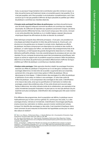 77
4.Suivietévaluationdutravaildeplaidoyer
tives, ou pourquoi l’argumentation de la contribution peut être remise en cause. Le
bilan de performance est ﬁnalement révisé, et consolidé quand c’est possible. Si ce
n’est pas possible, soit il faut procéder à une évaluation complémentaire, soit il faut
conclure qu’il n’est pas possible d’afﬁrmer de façon plausible et justiﬁée que l’effort
de plaidoyer a contribué aux résultats observés.
Les bilans de performance
sont de brefs rapports indiquant comment les efforts ont contribué aux résultats
escomptés. Ils s’efforcent de répondre aux questions concernant l’impact. Les bilans
peuvent prendre différentes formes, mais ils sont conçus pour être concis, renvoyer
à une carte plausible des résultats ou à un modèle logique, exposer des preuves
empiriques étayant les afﬁrmations du bilan et discuter du contexte38
.
Cette technique comporte deux éléments principaux : d’une part, une procédure en
cinq étapes permettant de générer le bilan des performances et, d’autre part, une
structure en cinq parties pour en dresser le compte rendu. Appliqués aux efforts
de plaidoyer, les bilans comprennent une description du contexte et des motifs du
plaidoyer, un cadre logique de l’effort, une description des enseignements tirés et de
leur importance, un bref exposé des grands changements observés et un index des
éléments justiﬁcatifs utilisées. L’une des caractéristiques du processus est son jury des
résultats. Ce jury, composé de personnes ayant des connaissances scientiﬁques, tech-
niques ou autres en rapport avec le problème auquel se consacre l’effort de plaidoyer,
détermine si les bilans de performance permettent effectivement d’afﬁrmer de façon
crédible que l’effort de plaidoyer a contribué aux résultats obtenus39
.
Cette approche cherche à établir les avantages ﬁnanciers
associés aux effets du plaidoyer à long terme sur la vie des gens. L’analyse coûts-
avantages détermine si le bien-être de la société a augmenté dans son ensemble,
autrement dit, si les gens vivent mieux grâce à l’effort de plaidoyer. Elle se
décompose en trois étapes : 1) détermination des avantages d’un effort de plaidoyer
et attribution d’une valeur en dollars à ces avantages ; 2) calcul des coûts de
l’effort de plaidoyer ; et 3) comparaison des avantages et des coûts. L’identiﬁcation
et la mesure des coûts, ainsi que la quantiﬁcation et l’estimation en dollars des
avantages, posent des problèmes ardus. Si les coûts directs sont souvent assez
faciles à déterminer, les coûts indirects (coûts de la collaboration, par exemple) et les
coûts immatériels (auxquels l’évaluateur ne peut pas ou ne veut pas attribuer de prix
explicite) sont plus compliqués. L’identiﬁcation des avantages peut elle aussi s’avérer
épineuse.
À la différence des programmes, dont la population est déﬁnie, le plaidoyer œuvre
habituellement pour le bien commun général. Et, comme pour les coûts, il y a des
avantages directs, indirects et immatériels. L’identiﬁcation d’avantages spéciﬁques,
et plus encore leur estimation en dollars, peuvent s’avérer extrêmement ardues.
Lorsque l’on identiﬁe des avantages ou des coûts, il est important d’expliquer claire-
ment comment ils sont mesurés et d’énumérer les hypothèses suivies pour le calcul
des valeurs en dollars40
.
38 Dart J. et J. Mayne, « Performance Story », in Sandra Mathison (dir.), Encyclopedia of Evaluation, Sage
Publications,Thousand Oaks, États-Unis, 2005, pp. 307–308.
39 Pour plus d’informations, voir : Clear Horizon, Participatory Performance Story Reporting’, Chelsea,
Australie, 2008, www.clearhorizon.com.au/ﬂagship-techniques/participatory-performance-story-reportin/,
consulté le 14 juillet 2010.
40 Kee, James Edwin, « At What Price? Beneﬁt-cost analysis and cost-effectiveness analysis in program
evaluation », The Evaluation Exchange, vol. 5, no. 2 et 3, 1999, www.hfrp.org/evaluation/the-evaluation-
exchange/ issue-archive/methodology-15/at-what-price-beneﬁt-cost-analysis-and-cost-effectiveness-analysis-in-
programevaluation, consulté le 14 juillet 2010.
 