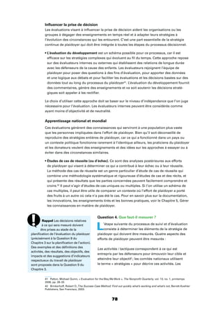 78
Inﬂuencer la prise de décision
Les évaluations visant à inﬂuencer la prise de décision aident les organisations ou les
groupes à dégager des enseignements en temps réel et à adapter leurs stratégies à
l’évolution des circonstances qui les entourent. C’est une part essentielle de la stratégie
continue de plaidoyer qui doit être intégrée à toutes les étapes du processus décisionnel.
est un schéma possible pour ce processus, car il est
efﬁcace sur les stratégies complexes qui évoluent au ﬁl du temps. Cette approche repose
sur des évaluateurs internes ou externes qui établissent des relations de longue durée
avec les défenseurs de la cause des enfants. Les évaluateurs rejoignent l’équipe de
plaidoyer pour poser des questions à des ﬁns d’évaluation, pour apporter des données
et une logique aux débats et pour faciliter les évaluations et les décisions basées sur des
données tout au long du processus du plaidoyer41
. L’évaluation du développement fournit
des commentaires, génère des enseignements et va soit soutenir les décisions straté-
giques soit appeler à les rectiﬁer.
Le choix d’utiliser cette approche doit se baser sur le niveau d’indépendance que l’on juge
nécessaire pour l’évaluation. Les évaluateurs internes peuvent être considérés comme
ayant moins d’objectivité et de neutralité.
Apprentissage national et mondial
Ces évaluations génèrent des connaissances qui serviront à une population plus vaste
que les personnes impliquées dans l’effort de plaidoyer. Bien qu’il soit déconseillé de
reproduire des stratégies entières de plaidoyer, car ce qui a fonctionné dans un pays ou
un contexte politique fonctionne rarement à l’identique ailleurs, les praticiens du plaidoyer
et les donateurs veulent des enseignements et des idées sur les approches à essayer ou à
éviter dans des circonstances similaires.
Ce sont des analyses postérieures aux efforts
de plaidoyer qui visent à déterminer ce qui a contribué à leur échec ou à leur réussite.
La méthode des cas de réussite est un genre particulier d’étude de cas de réussite qui
combine une méthodologie systématique et rigoureuse d’études de cas et des récits, et
qui présente des résultats que les parties concernées peuvent facilement comprendre et
croire.42
Il peut s’agir d’études de cas uniques ou multiples. Si l’on utilise un schéma de
cas multiples, il peut être utile de comparer un contexte où l’effort de plaidoyer a porté
des fruits à un autre où cela n’a pas été le cas. Pour en savoir plus sur la documentation,
les innovations, les enseignements tirés et les bonnes pratiques, voir le Chapitre 5, Gérer
les connaissances en matière de plaidoyer.
Question 4. Que faut-il mesurer ?
L’étape suivante du processus de suivi et d’évaluation
consiste à déterminer les éléments de la stratégie de
plaidoyer qui doivent être mesurés. Quatre aspects des
efforts de plaidoyer peuvent être mesurés :
Les activités / tactiques correspondent à ce qui est
entrepris par les défenseurs pour émouvoir leur cible et
atteindre leur objectif ; les comités nationaux utilisent
le terme « stratégies » pour décrire ces activités. Les
41 Patton, Michael Quinn, « Evaluation for the Way We Work », The Nonproﬁt Quarterly, vol. 13, no. 1, printemps
2006, pp. 28–33.
42 Brinkerhoff, Robert O.,The Success Case Method: Find out quickly what’s working and what’s not, Berrett-Koehler
Publishers, San Francisco, 2003.
Rappel Les décisions relatives
à ce qui sera mesuré doivent
être prises au stade de la
planiﬁcation de l’évaluation du plaidoyer
(précisément à la Question 8 du
Chapitre 3 sur la planiﬁcation de l’action).
Des exemples et des déﬁnitions des
activités, des résultats, des objectifs, des
impacts et des suggestions d’indicateurs
respectueux du travail de plaidoyer
sont proposés dans la Question 9 du
Chapitre 3.
 