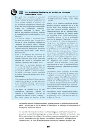 80
du conﬂit, mais aussi les évaluations des besoins,
ont-elles identiﬁé de façon systématique les
points d’entrée potentiels du plaidoyer, ainsi
que les cibles et les partenaires potentiels clés
en vue des efforts de plaidoyer ? Ces analyses
ont-elles été sufﬁsamment opportunes,
rigoureuses, impartiales et neutres pour
apporter les meilleures informations possibles
et ont-elles effectivement été utiles à ces efforts
précurseurs ?
les efforts de plaidoyer (p.ex. pour assurer la
sécurité de l’accès humanitaire, l’adoption et
l’application des politiques visant à remédier
aux causes profondes de la situation d’urgence,
l’obtention d’accords régionaux sur les retours
transfrontaliers, etc.) et quelle a été leur réussite
dans l’ensemble ?
l’UNICEF en vue d’atteindre des objectifs de
plaidoyer communs (pour garantir l’efﬁcacité
maximale des efforts, la coordination des
messages, l’élimination des doublons, etc.) ?
ont empêché le travail de plaidoyer et/ou sa
réussite ? Quelle est la part d’obstacles internes
(du ressort de l’UNICEF et donc remédiables),
par rapport aux obstacles externes (dépendant
du contexte opérationnel dans lequel les efforts
sont déployés) ?
réussie, tenant compte par exemple des risques
et des sensibilités politiques, mais aussi des
retombées positives potentielles d’une prise de
risque raisonnable ?
conséquences inattendues, positives ou
négatives, et si oui, lesquelles ? Comment les
conséquences négatives ont-elles été gérées ?
Dans quelle mesure les réussites, qu’elles
soient voulues ou non, ont-elles été étendues et/
ou traduites en capital politique lorsque c’était
possible ?
Dans les cas où l’évaluation se déroule pendant
la situation d’urgence proprement dite, et où les
données doivent être recueillies rapidement, il
existe deux méthodes possibles d’évaluation :
l’évaluation en temps réel et l’évaluation rapide.
En outre, les évaluations des besoins après
une catastrophe ou en situations postconﬂictu-
elles peuvent démarrer très peu de temps après
l’apparition de la situation d’urgence et se pencher
sur les besoins de relèvement/reconstruction
à long terme. Une évaluation des besoins en
situation postconﬂictuelle comprendrait ainsi
une analyse du conﬂit et étudierait généralement
les problèmes pouvant nécessiter un travail de
plaidoyer. L’évaluation en temps réel, qui s’effectue
trois ou quatre mois après le début d’une crise,
impose aux évaluateurs de recueillir et de traiter les
données de façon systématique pendant la crise,
habituellement à l’aide de différentes méthodes,
puis d’organiser une réunion d’information
interactive à la ﬁn de l’évaluation. À ce jour, peu
d’évaluations de ce genre se sont explicitement
intéressées au plaidoyer ; cela reste un domaine
à développer.
Les évaluations rapides s’effectuent dans un laps
de temps très bref, pouvant aller de quelques jours
à quelques semaines. Les évaluateurs doivent
travailler en équipe et utiliser différentes méthodes :
entretiens, sondages, groupes de discussions,
transects (les chercheurs parcourent une région
pour effectuer leurs observations et rencontrer les
membres de la communauté de façon informelle).
Les données recueillies sont diffusées rapidement
aﬁn d’inﬂuencer les décisions.
Les évaluations rapides peuvent être particulière-
ment utiles pour savoir si les efforts de plaidoyer
remplissent les critères d’une approche basée sur
les droits de l’homme.
Les schémas d’évaluation en matière de plaidoyer
humanitaire (suite)
résultats des activités sont habituellement appelés produits : ce sont des « mesures des
efforts » qui calculent ce que les activités ou les tactiques du plaidoyer peuvent produire ou
accomplir et dans quelle mesure.
Les résultats intermédiaires sont des résultats stratégiques atteints entre les activités/
produits et les objectifs de plaidoyer. Les comités nationaux utilisent le terme « buts » pour
décrire les résultats intermédiaires. La réalisation des objectifs de plaidoyer peut parfois
prendre plusieurs années ; les résultats intermédiaires signalent les progrès majeurs
réalisés en cours de route. À la différence des produits, qui mesurent les efforts, les
GROS
PLAN
 