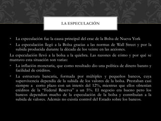 • La especulación fue la causa principal del crac de la Bolsa de Nueva York
• La especulación llegó a la Bolsa gracias a las normas de Wall Street y por la
subida producida durante la década de los veinte en las acciones.
La especulación llevó a la bolsa a la quiebra. Las razones de cómo y por qué se
mantuvo esta situación son varias:
• La inflación monetaria, que como resultado dio una política de dinero barato y
facilidad de créditos.
• La estructura bancaria, formada por múltiples y pequeños bancos, cuya
supervivencia dependía de la subida de los valores de la bolsa. Prestaban casi
siempre a corto plazo con un interés del 12%, mientras que ellos obtenían
créditos de la “Federal Reserva” a un 5%. El negocio era bueno pero los
bancos dependían mucho de la especulación de la bolsa y contribuían a la
subida de valores. Además no existía control del Estado sobre los bancos.
LA ESPECULACIÓN
 