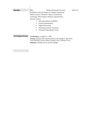 Education 2004 – Florida International University Miami, FL
Completed Associate's Degree in Computer Engineering.
Started to pursue a Bachelor’s Degree in Information
Technology. Minor degree in Business Administration.
Relevant Courses:
 Information Retrieval (DBMS)
 Systems Administration
 Applied Networking
 Information Systems Automation
 Advanced Programming Courses
Technology Summary Certifications: CompTIA A+ 2009
Systems: Windows XP/Vista/Seven/Server 2k3/2k8/2k12, Mac OS X,
Linux (Red Hat, Centos, Debian, Ubuntu), Cisco, VMware, Citrix
Databases: MS SQL Server 2k5/2k8, MySQL
 