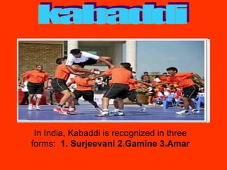 In India, Kabaddi is recognized in three forms:  1. Surjeevani   2.Gamine 3.Amar kabaddi 