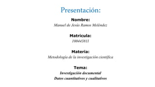 Presentación:
Nombre:
Manuel de Jesús Ramos Meléndez
Matricula:
100443811
Materia:
Metodología de la investigación científica
Tema:
Investigación documental
Datos cuantitativos y cualitativos
 