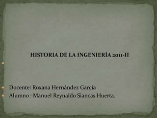 HISTORIA DE LA INGENIERÍA 2011-II





 Docente: Roxana Hernández García
 Alumno : Manuel Reynaldo Siancas Huerta.
 