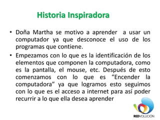 Historia Inspiradora
• Doña Martha se motivo a aprender a usar un
computador ya que desconoce el uso de los
programas que contiene.
• Empezamos con lo que es la identificación de los
elementos que componen la computadora, como
es la pantalla, el mouse, etc. Después de esto
comenzamos con lo que es “Encender la
computadora” ya que logramos esto seguimos
con lo que es el acceso a internet para así poder
recurrir a lo que ella desea aprender
 