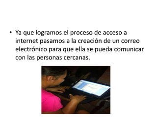 • Ya que logramos el proceso de acceso a
internet pasamos a la creación de un correo
electrónico para que ella se pueda comunicar
con las personas cercanas.
 