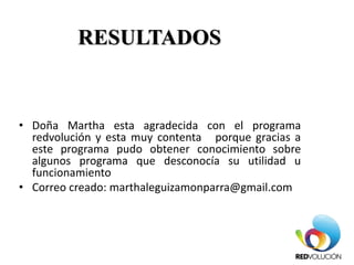 RESULTADOS
• Doña Martha esta agradecida con el programa
redvolución y esta muy contenta porque gracias a
este programa pudo obtener conocimiento sobre
algunos programa que desconocía su utilidad u
funcionamiento
• Correo creado: marthaleguizamonparra@gmail.com
 