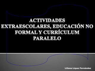 ACTIVIDADES EXTRAESCOLARES, EDUCACIÓN NO FORMAL Y CURRÍCULUM PARALELO Liliana López Fernández 