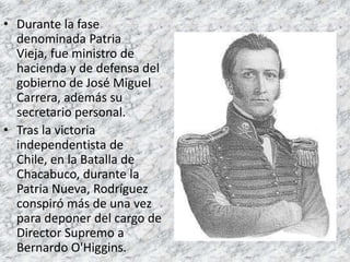 Durante la fase denominada Patria Vieja, fue ministro de hacienda y de defensa del gobierno de José Miguel Carrera, además su secretario personal.Tras la victoria independentista de Chile, en la Batalla de Chacabuco, durante la Patria Nueva, Rodríguez conspiró más de una vez para deponer del cargo de Director Supremo a Bernardo O'Higgins.