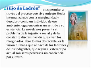                           :nos permite, a
través del proceso que vive Aniceto Hevia,
internalizarnos con la marginalidad y
descubrir como un individuo de ese
ambiente logra encontrar un sentido a su
existencia. La novela nos presenta el
problema de la injusticia social y de la
constante discriminación que viven los
marginados. Pero lo más destacable, es la
visión humana que se hace de los ladrones y
de los indigentes, que según el estereotipo
actual son seres perversos sin conciencia
por el resto.
 