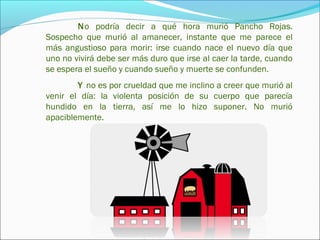 No podría decir a qué hora murió Pancho Rojas.
Sospecho que murió al amanecer, instante que me parece el
más angustioso para morir: irse cuando nace el nuevo día que
uno no vivirá debe ser más duro que irse al caer la tarde, cuando
se espera el sueño y cuando sueño y muerte se confunden.
        Y no es por crueldad que me inclino a creer que murió al
venir el día: la violenta posición de su cuerpo que parecía
hundido en la tierra, así me lo hizo suponer. No murió
apaciblemente.
 