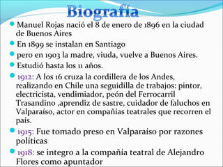Manuel Rojas nació el 8 de enero de 1896 en la ciudad
 de Buenos Aires
En 1899 se instalan en Santiago
pero en 1903 la madre, viuda, vuelve a Buenos Aires.
Estudió hasta los 11 años.
1912: A los 16 cruza la cordillera de los Andes,
 realizando en Chile una seguidilla de trabajos: pintor,
 electricista, vendimiador, peón del Ferrocarril
 Trasandino ,aprendiz de sastre, cuidador de faluchos en
 Valparaíso, actor en compañías teatrales que recorren el
 país.
1915: Fue tomado preso en Valparaíso por razones
 políticas
1918: se integro a la compañía teatral de Alejandro
 Flores como apuntador
 