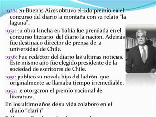 1922: en Buenos Aires obtuvo el 2do premio en el
  concurso del diario la montaña con su relato “la
  laguna”.
1931: su obra lancha en bahía fue premiada en el
  concurso literario del diario la nación. Además
  fue destinado director de prensa de la
  universidad de Chile.
1936: Fue redactor del diario las ultimas noticias.
  Este mismo año fue elegido presidente de la
  sociedad de escritores de Chile.
1951: publico su novela hijo del ladrón que
  originalmente se llamaba tiempo irremediable.
1957: le otorgaron el premio nacional de
  literatura.
En los ultimo años de su vida colaboro en el
  diario “clarín”
 