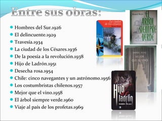 Hombres del Sur.1926
El delincuente.1929
Travesía.1934
La ciudad de los Césares.1936
De la poesía a la revolución.1938
Hijo de Ladrón.1951
Desecha rosa.1954
Chile: cinco navegantes y un astrónomo.1956
Los costumbristas chilenos.1957
Mejor que el vino.1958
El árbol siempre verde.1960
Viaje al país de los profetas.1969
 