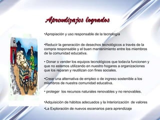 Apropiación y uso responsable de la tecnología Reducir la generación de desechos tecnológicos a través de la compra responsable y el buen mantenimiento entre los miembros de la comunidad educativa.  •  Donar o vender los equipos tecnológicos que todavía funcionen y que no estemos utilizando en nuestro hogares a organizaciones  que los reparan y reutilizan con fines sociales.  Crear una alternativa de empleo o de ingreso sostenible a los miembros de nuestra comunidad educativa. proteger  los recursos naturales renovables y no renovables.  Adquisición de hábitos adecuados  y la  Interiorización  de valores La Exploración de nuevos escenarios para aprendizaje Aprendizajes logrados 