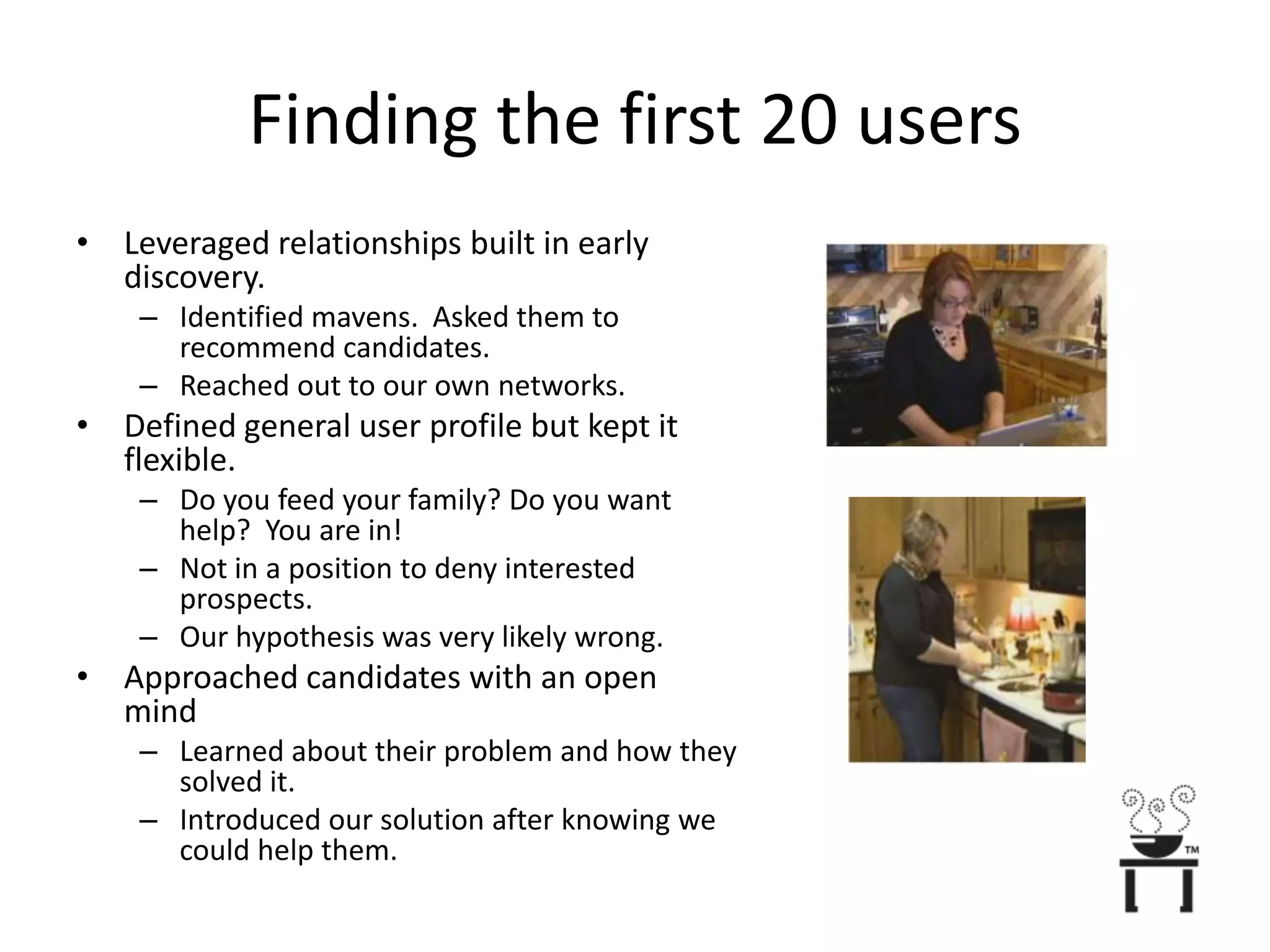 Finding the first 20 usersLeveraged relationships built in early discovery.Identified mavens.  Asked them to recommend candidates.Reached out to our own networks.Defined general user profile but kept it flexible.Do you feed your family? Do you want help?  You are in!Not in a position to deny interested prospects.Our hypothesis was very likely wrong.Approached candidates with an open mindLearned about their problem and how they solved it.Introduced our solution after knowing we could help them.