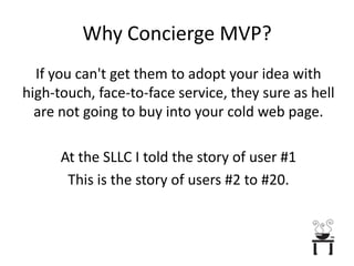 Why Concierge MVP?If you can't get them to adopt your idea with high-touch, face-to-face service, they sure as hell are not going to buy into your cold web page.At the SLLC I told the story of user #1 This is the story of users #2 to #20.