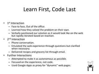 Learn First, Code Last1st InteractionFace to face, Out of the office.Learned how they solved the problem on their own.Verbally positioned our solution as it would look like on the web but rapidly iterated based on reaction.2nd InteractionPhone conversation.Emulated the web experience through questions but clarified when necessary.Delivered recipes and grocery list through email.Further InteractionsAttempted to make it as autonomous as possible.Focused on the experience, not code.Used Google Apps as proxy for “dynamic” web pages.