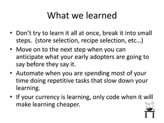 What we learnedDon’t try to learn it all at once, break it into small steps.  (store selection, recipe selection, etc…)Move on to the next step when you can anticipate what your early adopters are going to say before they say it.Automate when you are spending most of your time doing repetitive tasks that slow down your learning.If your currency is learning, only code when it will make learning cheaper.