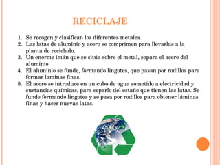 RECICLAJE Se recogen y clasifican los diferentes metales. Las latas de aluminio y acero se comprimen para llevarlas a la planta de reciclado. Un enorme imán que se sitúa sobre el metal, separa el acero del aluminio El aluminio se funde, formando lingotes, que pasan por rodillos para formar laminas finas. El acero se introduce en un cubo de agua sometido a electricidad y sustancias químicas, para separlo del estaño que tienen las latas. Se funde formando lingotes y se pasa por rodillos para obtener láminas finas y hacer nuevas latas.  