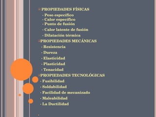 PROPIEDADES FÍSICAS · Peso específico   · Calor específico   · Punto de fusión · Calor latente de fusión · Dilatación térmica PROPIEDADES MECÁNICAS · Resistencia · Dureza · Elasticidad · Plasticidad · Tenacidad PROPIEDADES TECNOLÓGICAS · Fusibilidad · Soldabilidad · Facilidad de mecanizado · Maleabilidad · La Ductilidad   