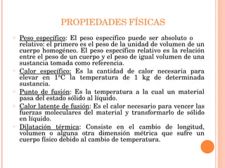 PROPIEDADES   FÍSICAS Peso específico : El peso específico puede ser absoluto o  relativo: el primero es el peso de la unidad de volumen de un cuerpo homogéneo. El peso específico relativo es la relación entre el peso de un cuerpo y el peso de igual volumen de una sustancia tomada como referencia. Calor específico:  Es la cantidad de calor necesaria para elevar en 1°C la temperatura de 1 kg de determinada sustancia. Punto de fusión : Es la temperatura a la cual un material pasa del estado sólido al líquido. Calor latente de fusión : Es el calor necesario para vencer las fuerzas moleculares del material y transformarlo de sólido en líquido. Dilatación térmica : Consiste en el cambio de longitud, volumen o alguna otra dimensión métrica que sufre un cuerpo físico debido al cambio de temperatura. 