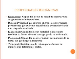 PROPIEDADES MECÁNICAS Resistencia :  Capacidad de un de metal de soportar una carga externa sin fracturarse. Dureza:  Propiedad que expresa el grado de deformación permanente que sufre un metal bajo la acción directa de una carga determinada. Elasticidad:  Capacidad de un material elástico para recobrar su forma al cesar la carga que lo ha deformado. Plasticidad:  Capacidad de deformación permanente de un metal sin que llegue a romperse Tenacidad:  Resistencia a la rotura por esfuerzos de impacto que deforman el metal. 