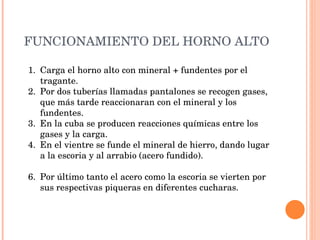 FUNCIONAMIENTO DEL HORNO ALTO Carga el horno alto con mineral + fundentes por el tragante. Por dos tuberías llamadas pantalones se recogen gases, que más tarde reaccionaran con el mineral y los fundentes. En la cuba se producen reacciones químicas entre los gases y la carga. En el vientre se funde el mineral de hierro, dando lugar a la escoria y al arrabio (acero fundido). Por último tanto el acero como la escoria se vierten por sus respectivas piqueras en diferentes cucharas. 