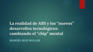 La realidad de ABS y los “nuevos”
desarrollos tecnológicos:
cambiando el “chip” mental
MANUEL RUIZ MULLER
 