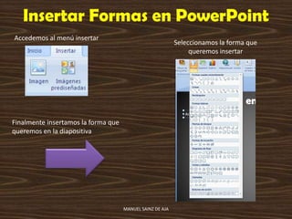 Insertar Formas en PowerPoint
Accedemos al menú insertar
Seleccionamos la forma que
queremos insertar
Finalmente insertamos la forma que
queremos en la diapositiva
MANUEL SAINZ DE AJA
 