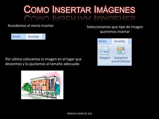 COMO INSERTAR IMÁGENES
Accedemos al menú insertar Seleccionamos que tipo de imagen
queremos insertar
Por ultimo colocamos la imagen en el lugar que
deseemos y la ajustamos al tamaño adecuado
MANUEL SAINZ DE AJA
 