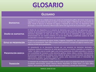 GLOSARIO
DIAPOSITIVA
Las diapositivas son las unidades de las que consta una presentación gráfica, del mismo modo que las
páginas en un documento de texto en papel o en formato digital. A diferencia de un documento de
texto, donde el discurso va llenando las páginas y fluyendo de una a otra, las diapositivas están
destinadas a transmitir elementos diferenciados dentro del argumento de la presentación gráfica.
DISEÑO DE DIAPOSITIVA
El diseño de una diapositiva es el conjunto de elementos que la forman; las aplicaciones para la
creación de presentaciones presentan una variada colección de diseños de diapositiva, con diversos
elementos disponibles en cada uno de ellos, y en los que los elementos ya están ubicados y
dimensionados de una manera armónica. El uso de estos diseños predefinidos acelera de modo
considerable la creación y modificación de presentaciones.
ESTILO DE PRESENTACIÓN
El estilo es una combinación de colores, fondos, imágenes, tipografías, etc., que proporcionan unidad
visual a una presentación. Open Office emplea habitualmente el concepto de páginas maestras para
referirse al estilo de la presentación.
PRESENTACIÓN GRÁFICA
Un presentación es un documento formado por una secuencia de elementos destinados a
visualizarse mediante un dispositivo de salida (generalmente, un monitor o pantalla o un proyector o
“cañón” de vídeo) y que se sucede según unas ciertas transiciones, de modo automático o manual y
con la posibilidad de incorporar a ellas elementos gráficos, textos, vídeos y sonidos. Habitualmente,
las presentaciones gráficas se emplean como material de apoyo a una comunicación oral (ponencia,
intervención), aunque es también frecuente usarlas como documento para el intercambio de
información (esquemas, galerías fotográficas, etc.)
TRANSICIÓN
La transición de una diapositiva estable el efecto como se pasa a esa diapositiva desde la que hemos
visualizado anteriormente. Existen diversos efectos disponibles en Power Point y en Open Office
Impress: atenuaciones, barridos siguiendo diversas trayectorias y sentidos del movimiento.
MANUEL SAINZ DE AJA
 