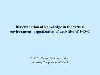 Dissemination of knowledge in the virtual
environment: organization of activities of I+D+I
Prof. Dr. Manuel Salamanca López
University Complutense of Madrid
 