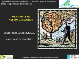 La participación comprometida :  un reto para el desarrollo
de las competencias del alumnado




          OBJETIVO DE LA 
        AGENDA 21 ESCOLAR: 



   Educar en la SOSTENIBILIDAD

     en los centros educativos




                       Redes escolares de educación para la sostenibilidad
 
