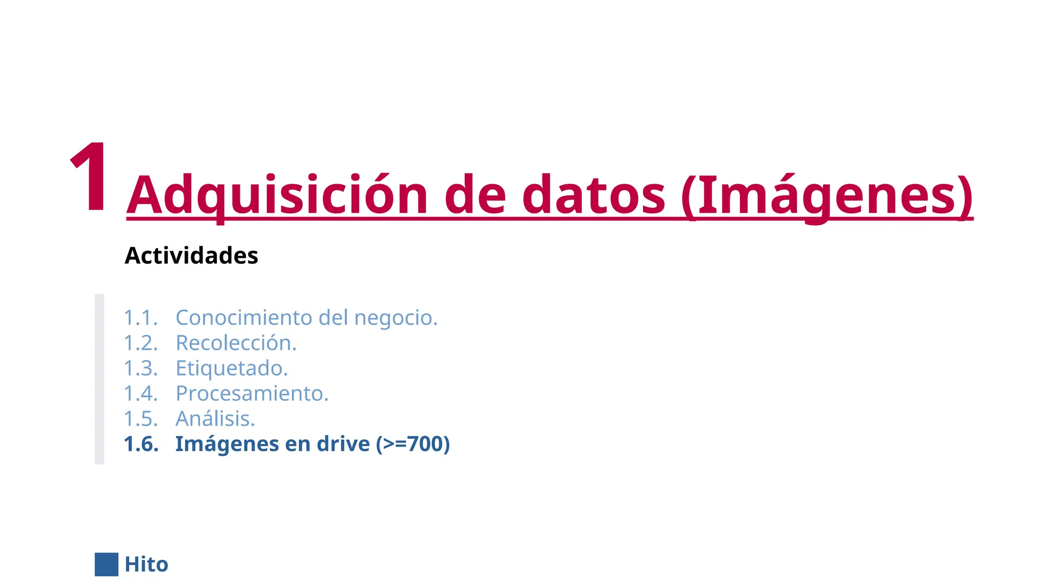 Adquisición de datos (Imágenes)
Actividades
1.1. Conocimiento del negocio.
1.2. Recolección.
1.3. Etiquetado.
1.4. Procesamiento.
1.5. Análisis.
1.6. Imágenes en drive (>=700)
1
Hito
 