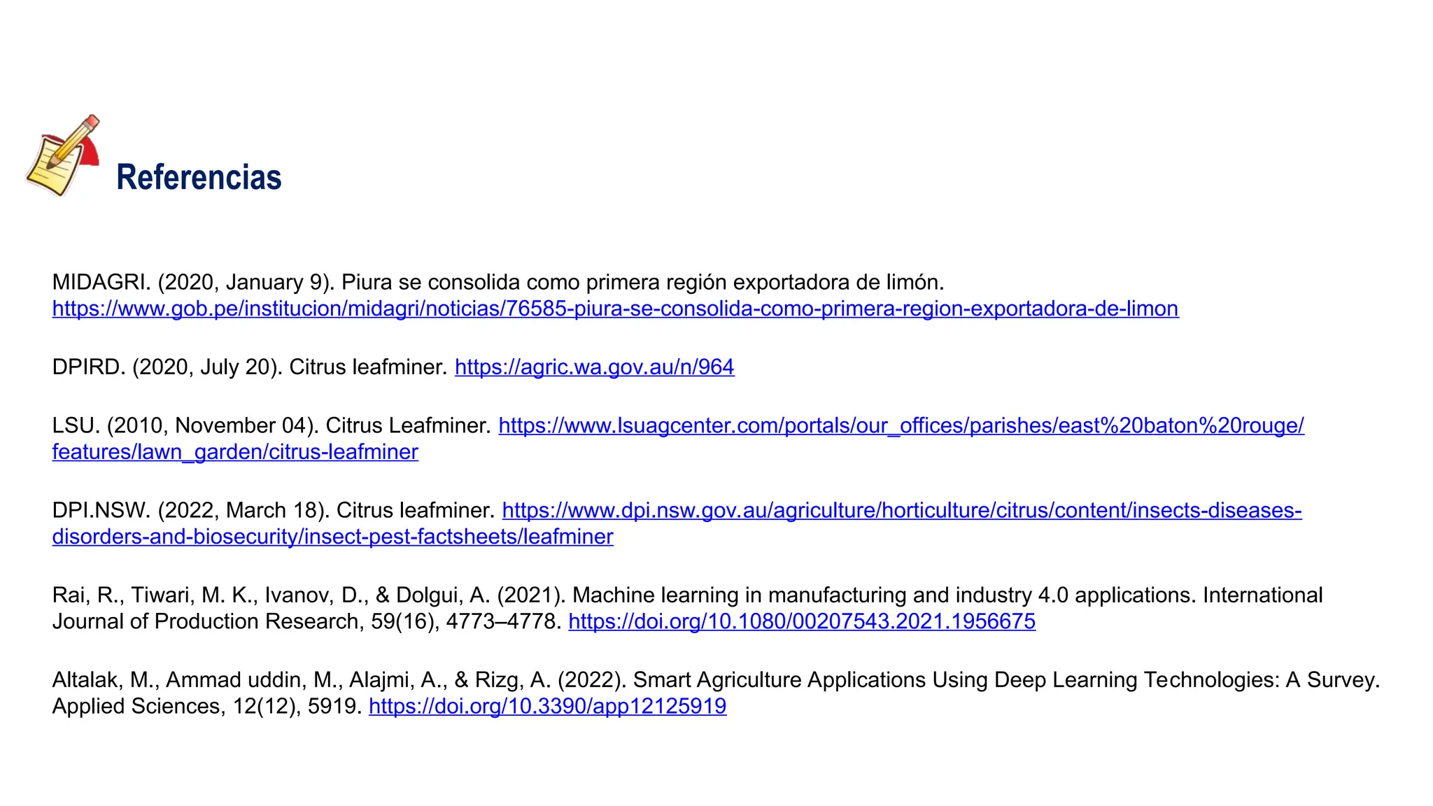 Referencias
MIDAGRI. (2020, January 9). Piura se consolida como primera región exportadora de limón.
https://www.gob.pe/institucion/midagri/noticias/76585-piura-se-consolida-como-primera-region-exportadora-de-limon
DPIRD. (2020, July 20). Citrus leafminer. https://agric.wa.gov.au/n/964
LSU. (2010, November 04). Citrus Leafminer. https://www.lsuagcenter.com/portals/our_offices/parishes/east%20baton%20rouge/
features/lawn_garden/citrus-leafminer
DPI.NSW. (2022, March 18). Citrus leafminer. https://www.dpi.nsw.gov.au/agriculture/horticulture/citrus/content/insects-diseases-
disorders-and-biosecurity/insect-pest-factsheets/leafminer
Rai, R., Tiwari, M. K., Ivanov, D., & Dolgui, A. (2021). Machine learning in manufacturing and industry 4.0 applications. International
Journal of Production Research, 59(16), 4773–4778. https://doi.org/10.1080/00207543.2021.1956675
Altalak, M., Ammad uddin, M., Alajmi, A., & Rizg, A. (2022). Smart Agriculture Applications Using Deep Learning Technologies: A Survey.
Applied Sciences, 12(12), 5919. https://doi.org/10.3390/app12125919
 