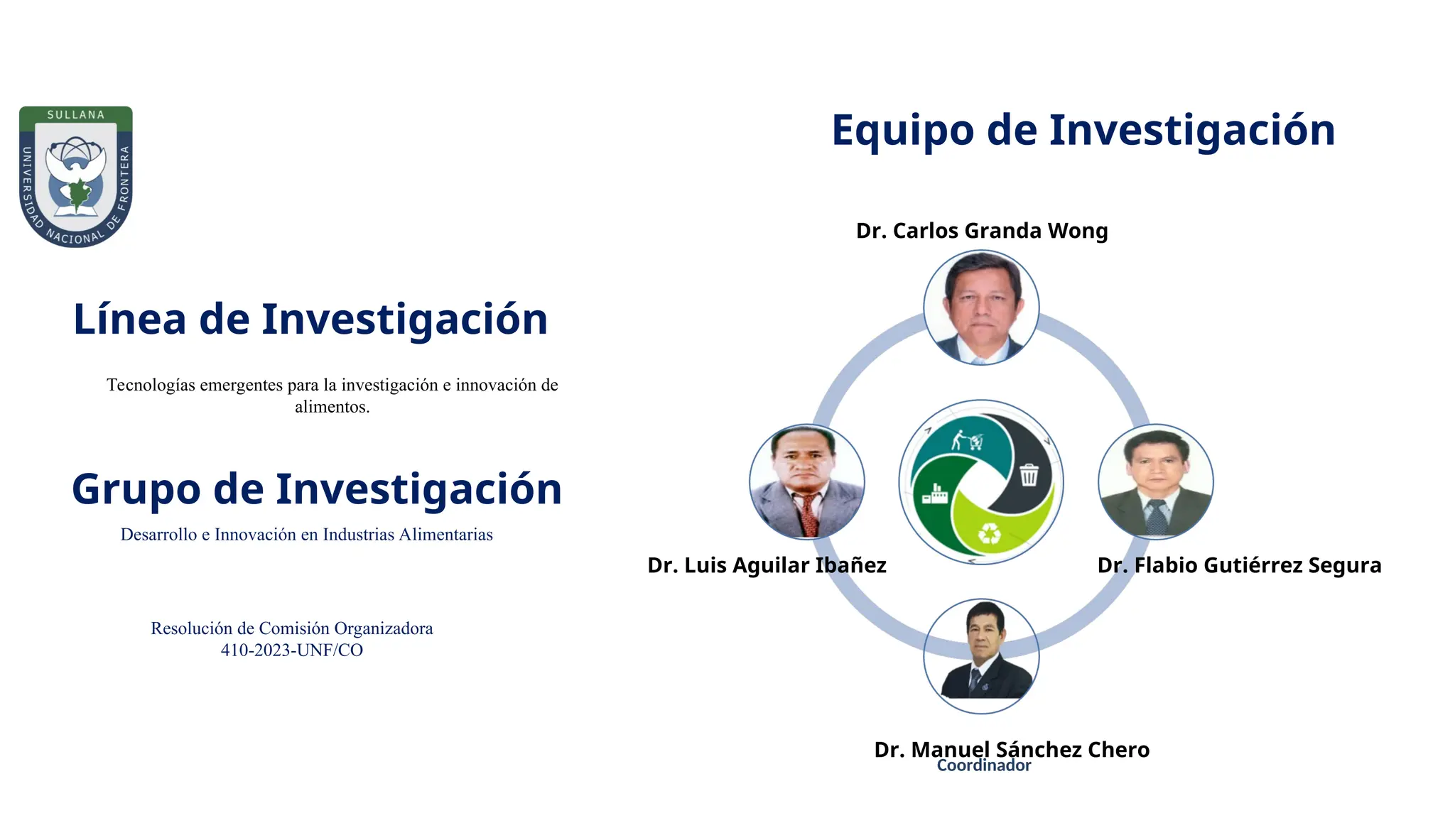 Equipo de Investigación
Dr. Flabio Gutiérrez Segura
Coordinador
Dr. Carlos Granda Wong
Dr. Manuel Sánchez Chero
Dr. Luis Aguilar Ibañez
Grupo de Investigación
Resolución de Comisión Organizadora
410-2023-UNF/CO
Línea de Investigación
Desarrollo e Innovación en Industrias Alimentarias
Tecnologías emergentes para la investigación e innovación de
alimentos.
 