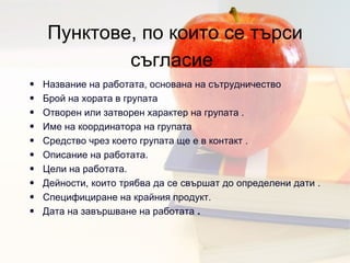 Пунктове, по които се търси съгласие   Название на работата, основана на сътрудничество Брой на хората в групата  Отворен или затворен характер на групата  .  Име на координатора на групата  Средство чрез което групата ще е в контакт  .  Описание на работата .  Цели на работата .  Дейности, които трябва да се свършат до определени дати  .  Специфициране на крайния продукт .  Дата на завършване на работата  .  