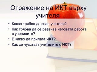 Отражение на ИКТ върху учителя  Какво трябва да знае учителя ?  Как трябва да се развива неговата работа с учениците ?  В какво да прилага ИКТ ? Как се чувстват учителите с ИКТ ? 