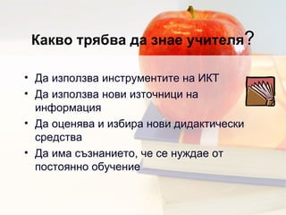 Какво трябва да знае учителя ? Да използва инструментите на ИКТ Да използва нови източници на информация  Да оценява и избира нови дидактически средства Да има съзнанието, че се нуждае от постоянно обучение 