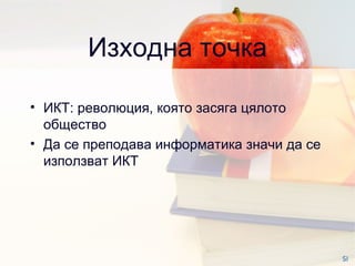 Изходна точка ИКТ :  революция, която засяга цялото общество Да се преподава информатика значи да се използват ИКТ  SI 