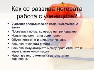 Как се развива неговата работа с учениците ? Учителят продължава да бъде изключително важен  Посвещава по-малко време на преподаване  .  Изпълнява ролята на ориентатор .  Обучението е по-индивидуализирано .  Засилва груповата работа  .  Засилва комуникацията между присъствените и виртуалните консултации Използва инструменти на автоматично оценяване . 