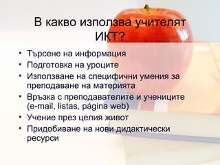 В какво използва учителят ИКТ ? Търсене на информация  Подготовка на уроците   Използване на специфични умения за преподаване на материята  Връзка с преподавателите и учениците (e-mail, listas, página web) Учение през целия живот  Придобиване на нови дидактически ресурси  