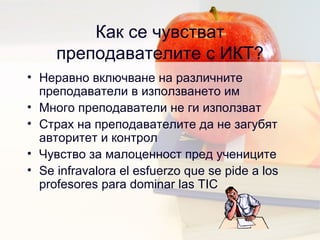 Как се чувстват преподавателите с ИКТ ? Неравно включване на различните преподаватели в използването им Много преподаватели не ги използват Страх на преподавателите да не загубят авторитет и контрол  Чувство за малоценност пред учениците Se infravalora el esfuerzo que se pide a los profesores para dominar las TIC 