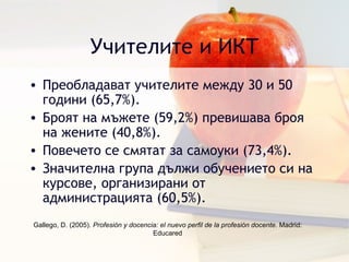Учителите и ИКТ Преобладават учителите между 30 и 50 години  (65,7%). Броят на мъжете  (59,2%)  превишава броя на жените  (40,8%). Повечето се смятат за самоуки  (73,4%). Значителна група дължи обучението си на курсове, организирани от администрацията  (60,5%). Gallego, D. (2005).  Profesión y docencia: el nuevo perfil de la profesión docente . Madrid: Educared 