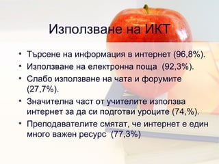Използване на ИКТ Търсене на информация в интернет  (96,8%). Използване на електронна поща  (92,3%). Слабо използване на чата и форумите  (27,7%). Значителна част от учителите използва интернет за да си подготви уроците  (74,%). Преподавателите смятат, че интернет е един много важен ресурс  (77,3%) 